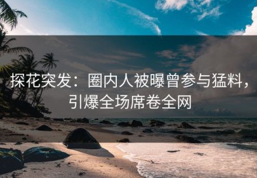 探花突发：圈内人被曝曾参与猛料，引爆全场席卷全网