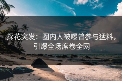 探花突发：圈内人被曝曾参与猛料，引爆全场席卷全网