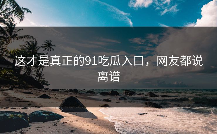 这才是真正的91吃瓜入口，网友都说离谱