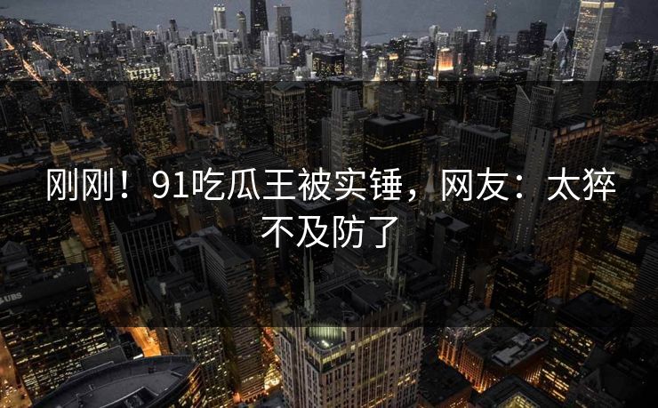 刚刚！91吃瓜王被实锤，网友：太猝不及防了