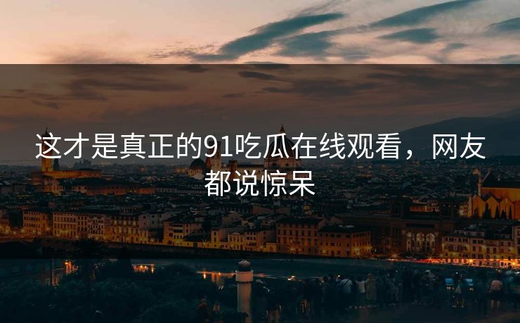 这才是真正的91吃瓜在线观看，网友都说惊呆