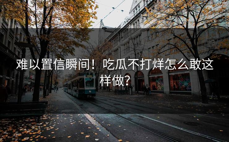 难以置信瞬间！吃瓜不打烊怎么敢这样做？