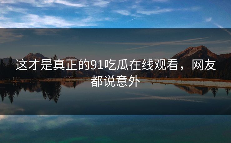 这才是真正的91吃瓜在线观看，网友都说意外