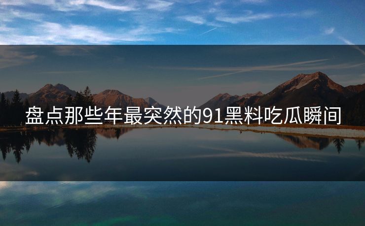 盘点那些年最突然的91黑料吃瓜瞬间