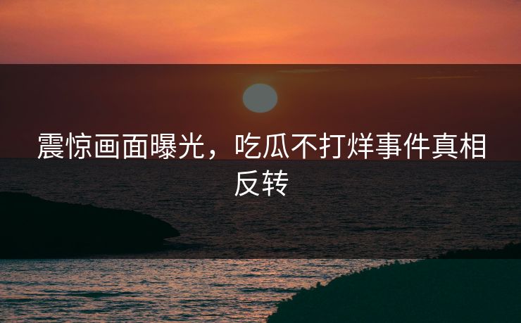 震惊画面曝光，吃瓜不打烊事件真相反转