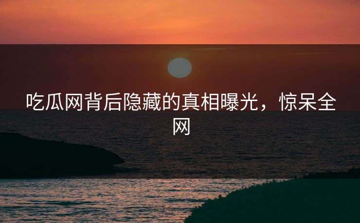 吃瓜网背后隐藏的真相曝光，惊呆全网