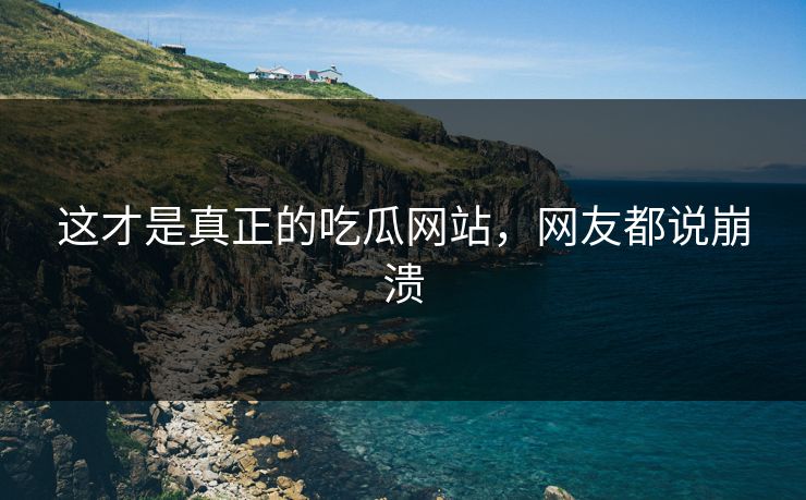 这才是真正的吃瓜网站，网友都说崩溃