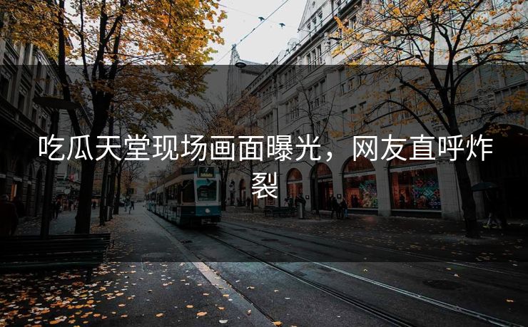 吃瓜天堂现场画面曝光，网友直呼炸裂