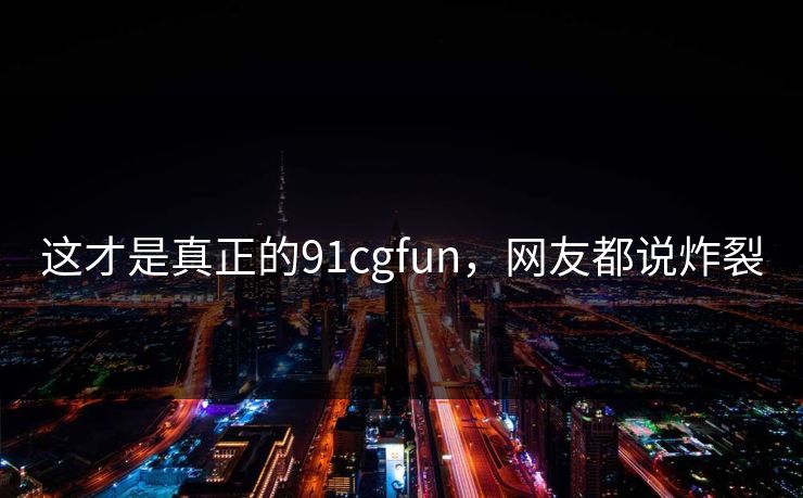 这才是真正的91cgfun，网友都说炸裂