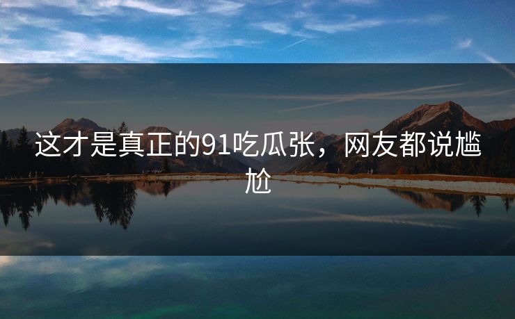 这才是真正的91吃瓜张，网友都说尴尬