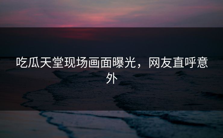 吃瓜天堂现场画面曝光，网友直呼意外