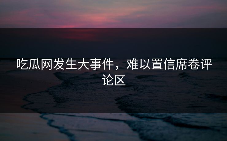 吃瓜网发生大事件，难以置信席卷评论区