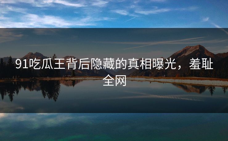 91吃瓜王背后隐藏的真相曝光，羞耻全网