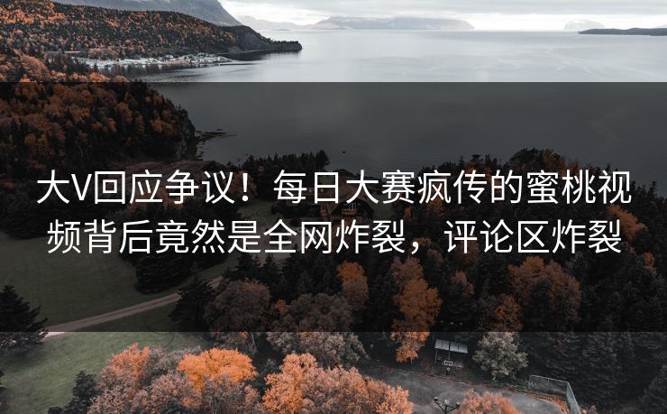 大V回应争议！每日大赛疯传的蜜桃视频背后竟然是全网炸裂，评论区炸裂