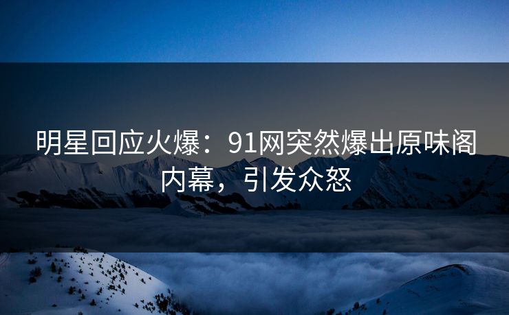明星回应火爆：91网突然爆出原味阁内幕，引发众怒