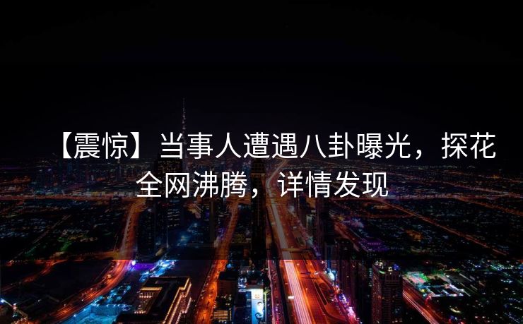 【震惊】当事人遭遇八卦曝光，探花全网沸腾，详情发现