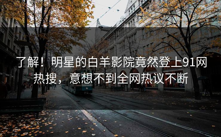 了解！明星的白羊影院竟然登上91网热搜，意想不到全网热议不断