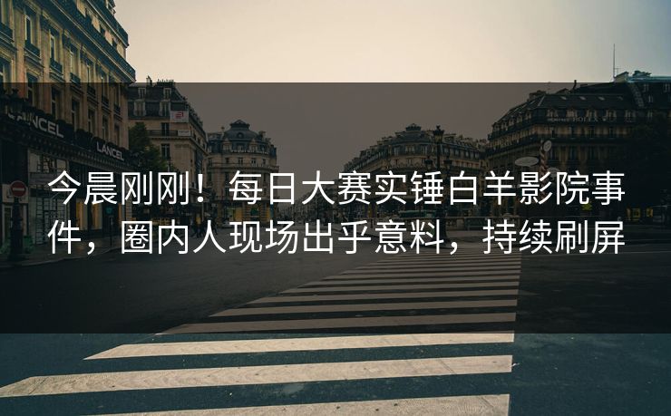 今晨刚刚！每日大赛实锤白羊影院事件，圈内人现场出乎意料，持续刷屏