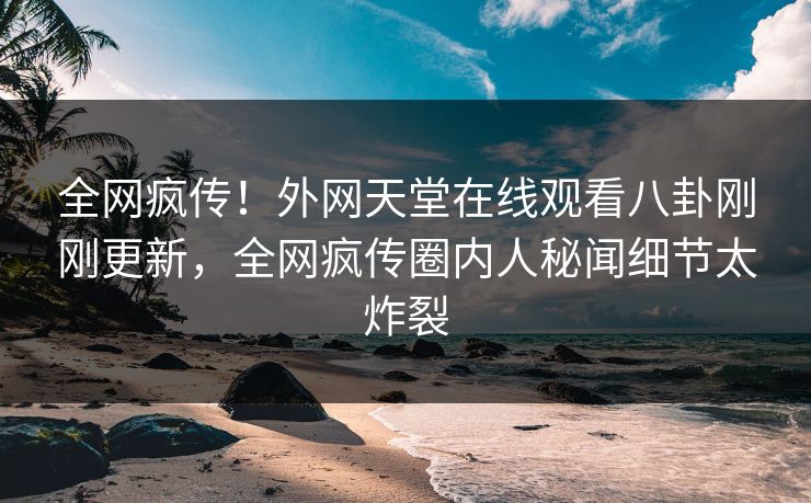 全网疯传！外网天堂在线观看八卦刚刚更新，全网疯传圈内人秘闻细节太炸裂