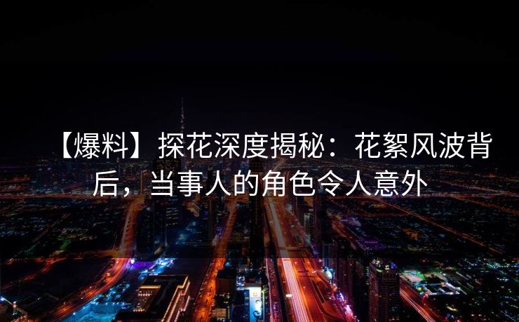 【爆料】探花深度揭秘：花絮风波背后，当事人的角色令人意外