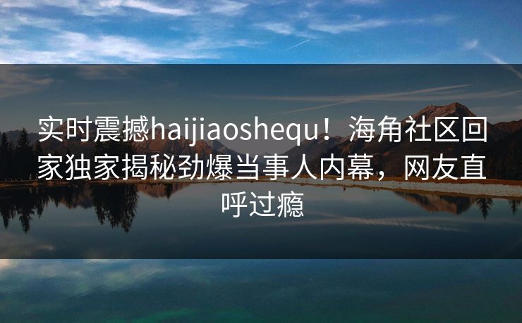实时震撼haijiaoshequ！海角社区回家独家揭秘劲爆当事人内幕，网友直呼过瘾