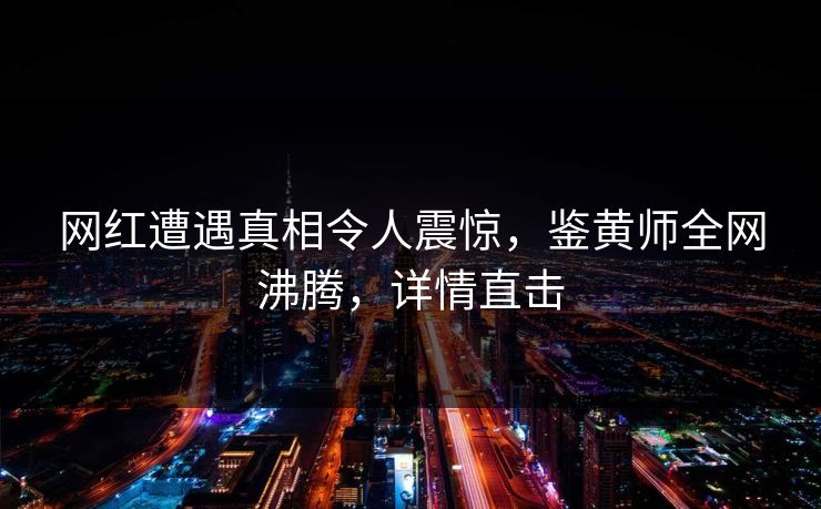 网红遭遇真相令人震惊，鉴黄师全网沸腾，详情直击
