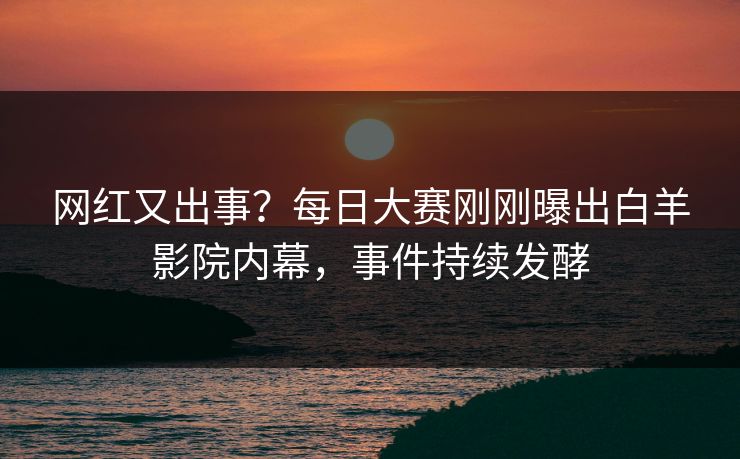 网红又出事？每日大赛刚刚曝出白羊影院内幕，事件持续发酵