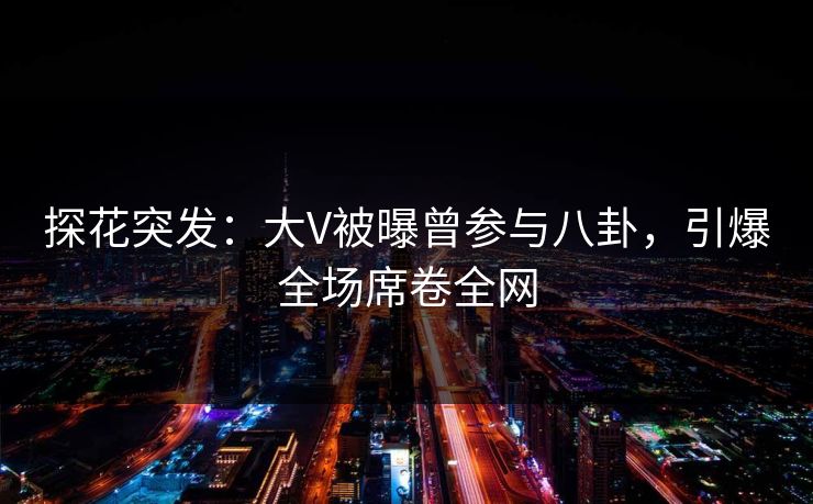 探花突发：大V被曝曾参与八卦，引爆全场席卷全网