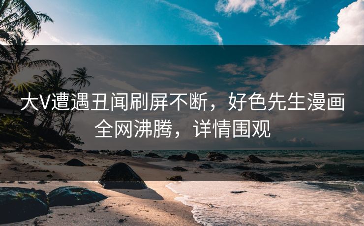 大V遭遇丑闻刷屏不断，好色先生漫画全网沸腾，详情围观