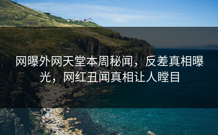 网曝外网天堂本周秘闻，反差真相曝光，网红丑闻真相让人瞠目