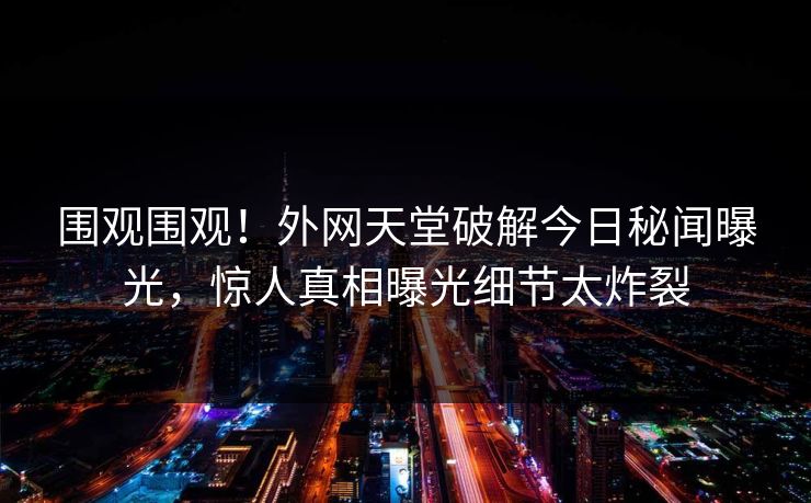围观围观！外网天堂破解今日秘闻曝光，惊人真相曝光细节太炸裂