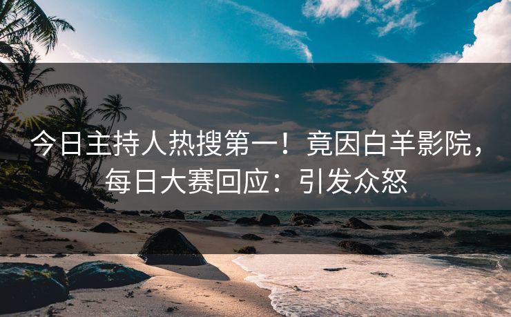 今日主持人热搜第一！竟因白羊影院，每日大赛回应：引发众怒