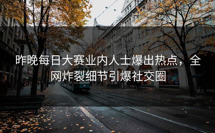 昨晚每日大赛业内人士爆出热点，全网炸裂细节引爆社交圈