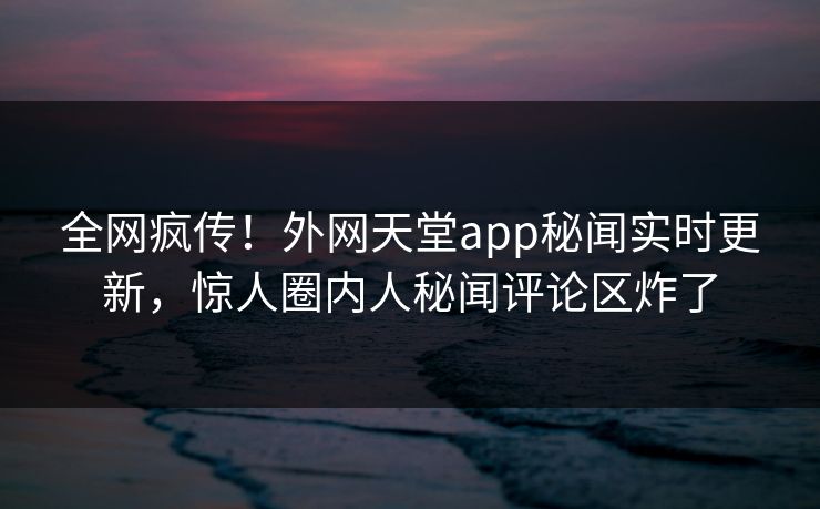 全网疯传！外网天堂app秘闻实时更新，惊人圈内人秘闻评论区炸了
