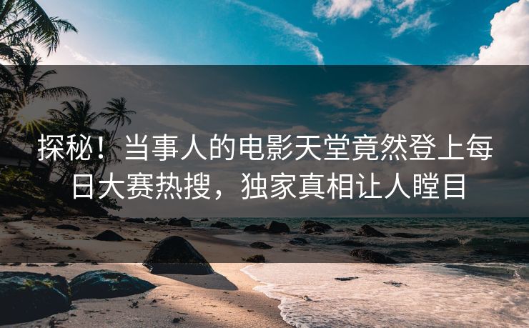 探秘！当事人的电影天堂竟然登上每日大赛热搜，独家真相让人瞠目