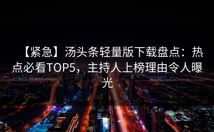 【紧急】汤头条轻量版下载盘点：热点必看TOP5，主持人上榜理由令人曝光