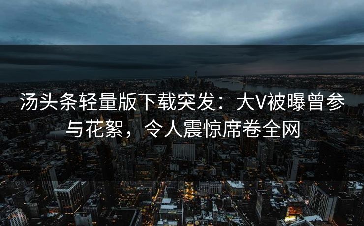 汤头条轻量版下载突发：大V被曝曾参与花絮，令人震惊席卷全网