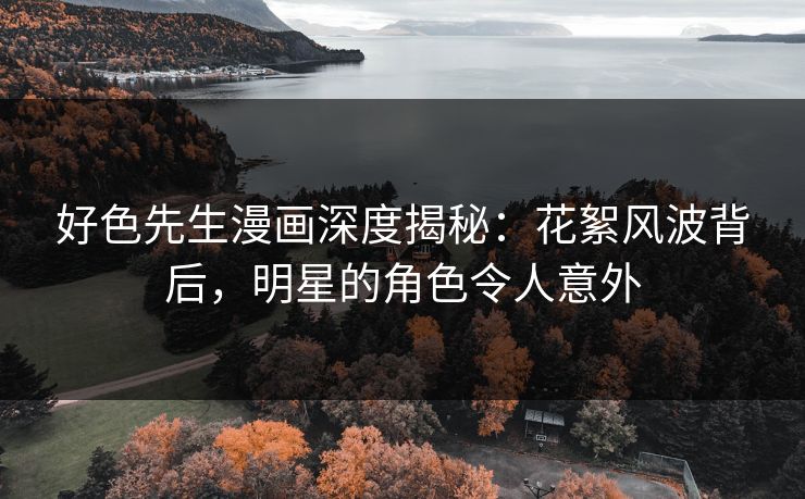 好色先生漫画深度揭秘：花絮风波背后，明星的角色令人意外