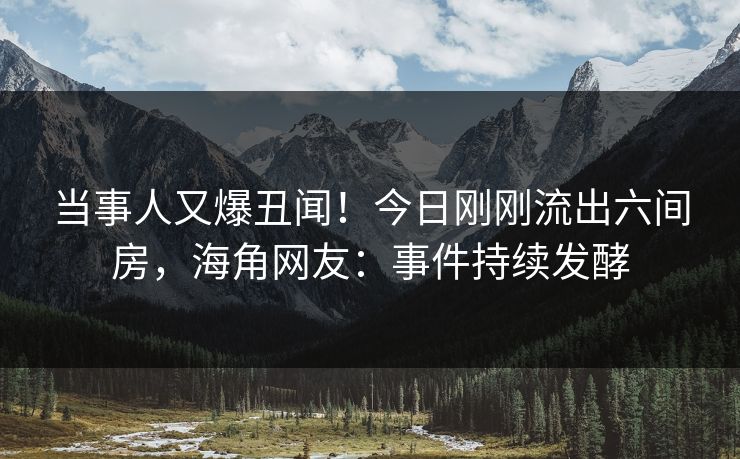 当事人又爆丑闻！今日刚刚流出六间房，海角网友：事件持续发酵