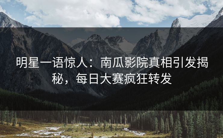 明星一语惊人：南瓜影院真相引发揭秘，每日大赛疯狂转发