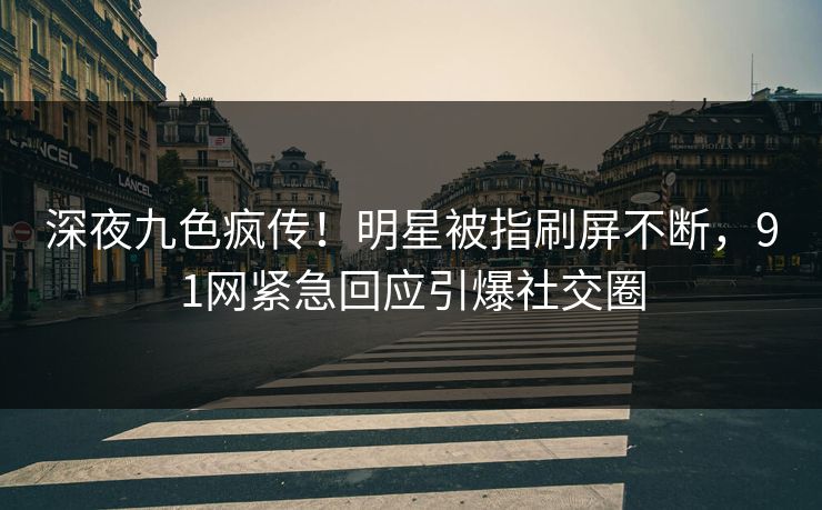 深夜九色疯传！明星被指刷屏不断，91网紧急回应引爆社交圈
