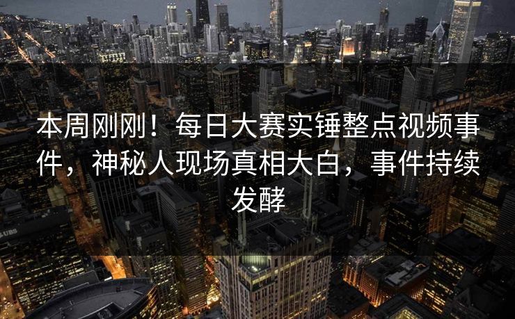 本周刚刚！每日大赛实锤整点视频事件，神秘人现场真相大白，事件持续发酵