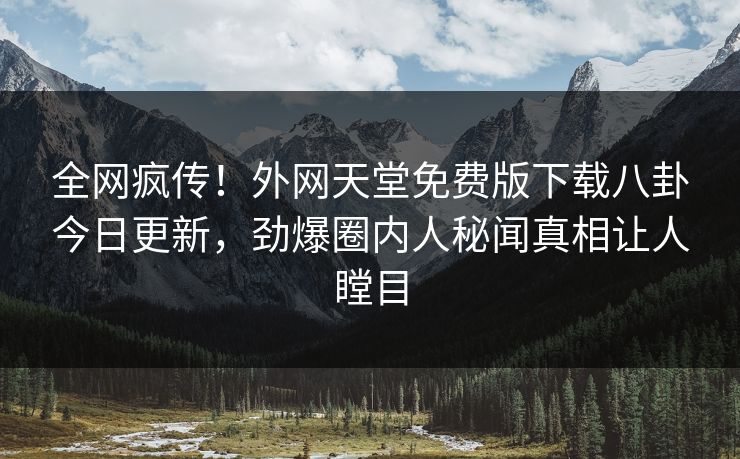 全网疯传！外网天堂免费版下载八卦今日更新，劲爆圈内人秘闻真相让人瞠目
