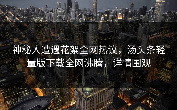 神秘人遭遇花絮全网热议，汤头条轻量版下载全网沸腾，详情围观