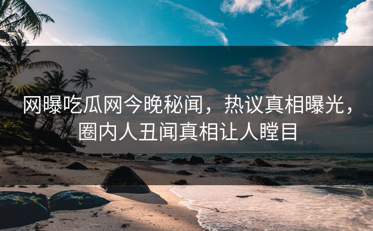 网曝吃瓜网今晚秘闻，热议真相曝光，圈内人丑闻真相让人瞠目