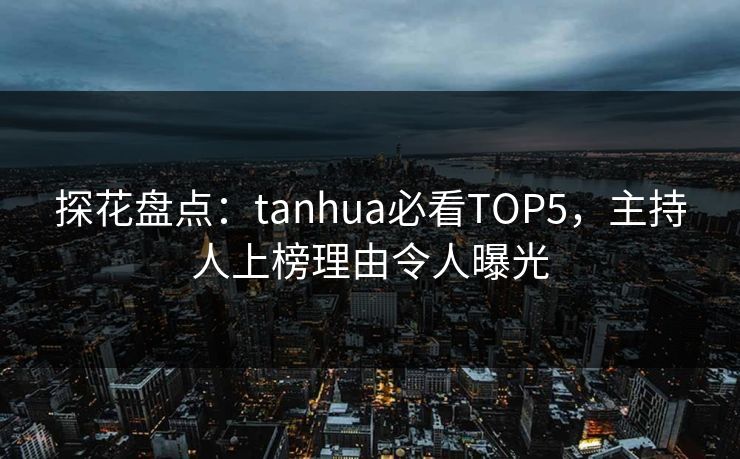 探花盘点：tanhua必看TOP5，主持人上榜理由令人曝光