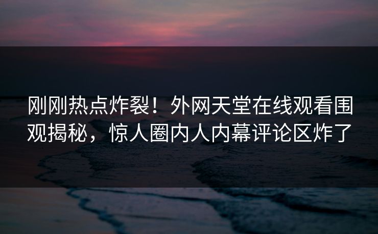 刚刚热点炸裂！外网天堂在线观看围观揭秘，惊人圈内人内幕评论区炸了