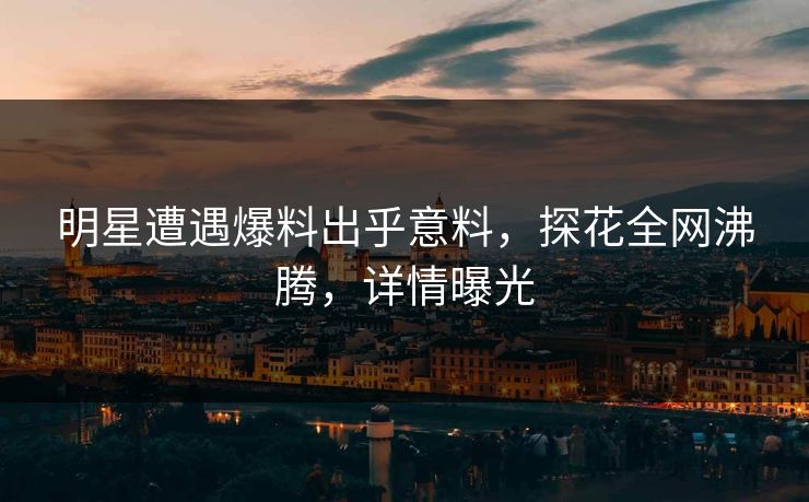 明星遭遇爆料出乎意料，探花全网沸腾，详情曝光