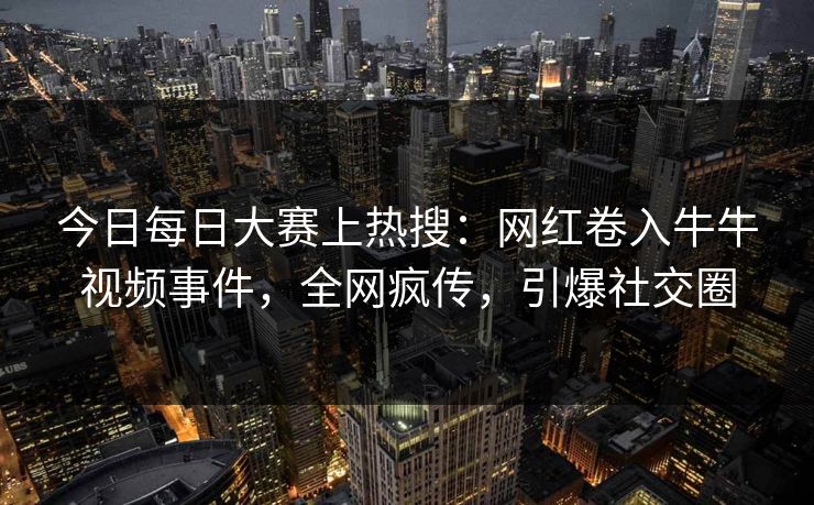 今日每日大赛上热搜：网红卷入牛牛视频事件，全网疯传，引爆社交圈