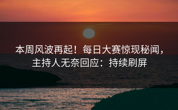 本周风波再起！每日大赛惊现秘闻，主持人无奈回应：持续刷屏